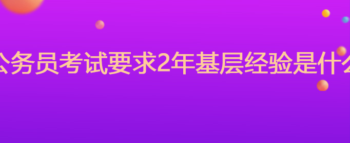 国家公务员考试要求2年基层经验是什么意思(图1)