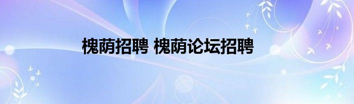 槐荫招聘 槐荫论坛招聘(图1)